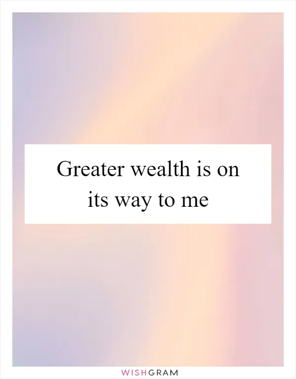 Greater wealth is on its way to me