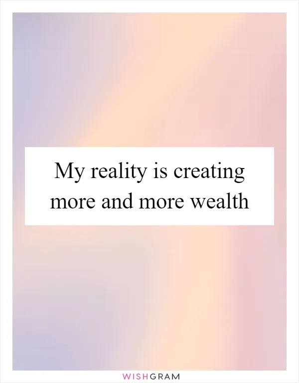 My reality is creating more and more wealth