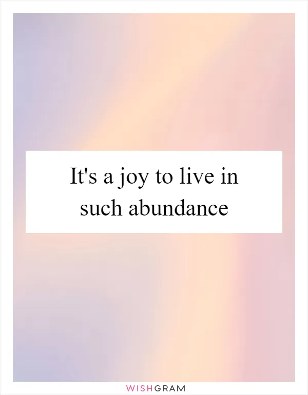 It's a joy to live in such abundance