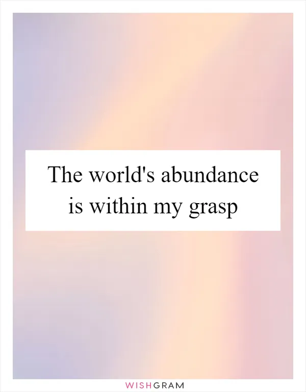 The world's abundance is within my grasp