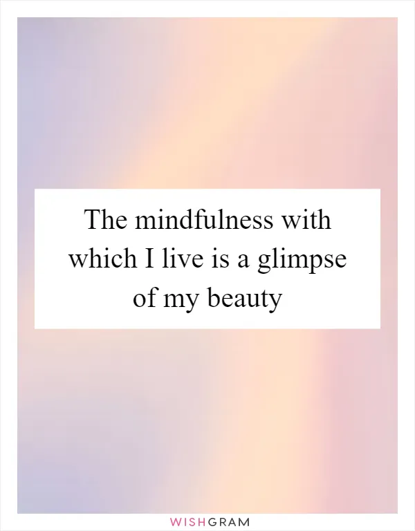 The mindfulness with which I live is a glimpse of my beauty