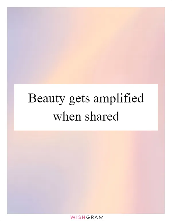 Beauty gets amplified when shared
