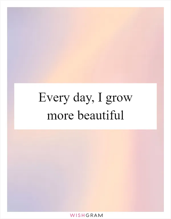 Every day, I grow more beautiful