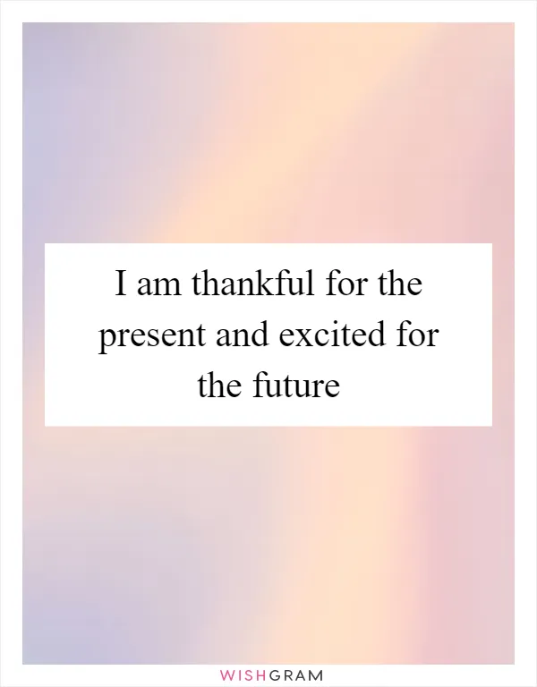 I am thankful for the present and excited for the future