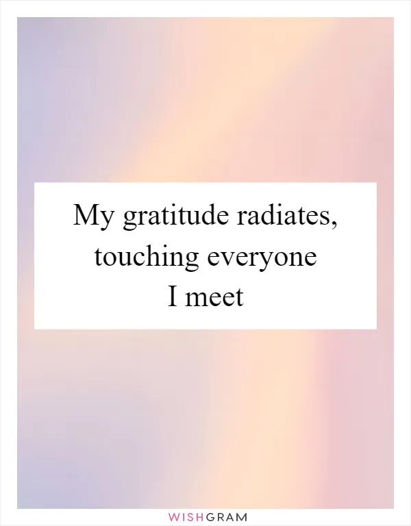 My gratitude radiates, touching everyone I meet