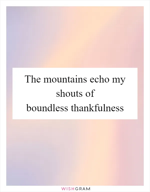 The mountains echo my shouts of boundless thankfulness