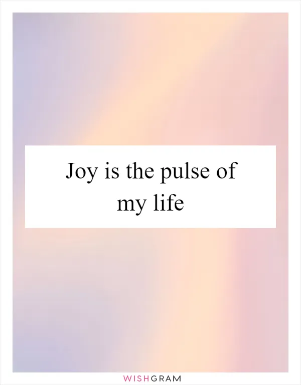 Joy is the pulse of my life