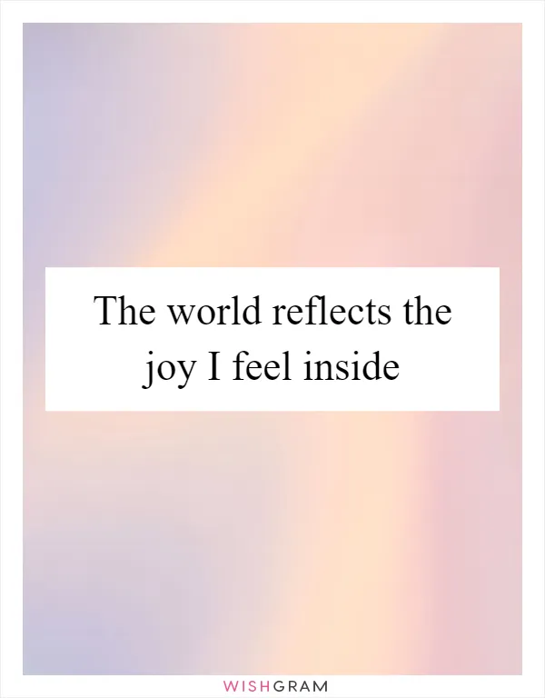 The world reflects the joy I feel inside