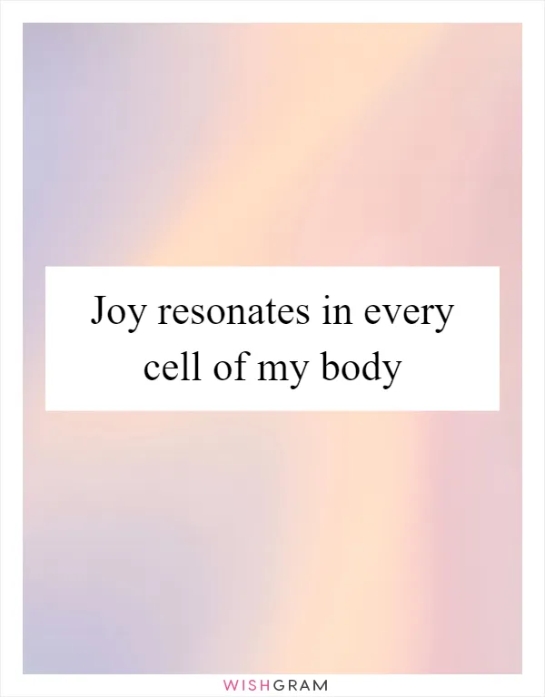 Joy resonates in every cell of my body