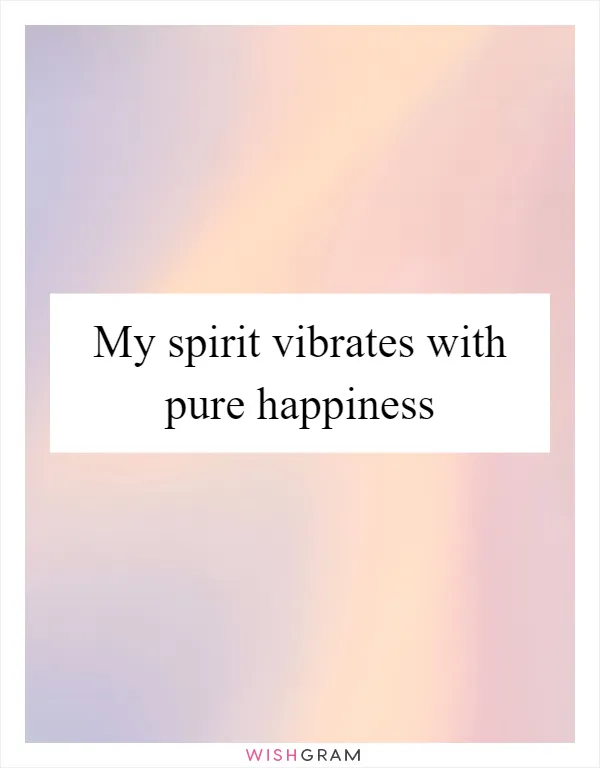 My spirit vibrates with pure happiness