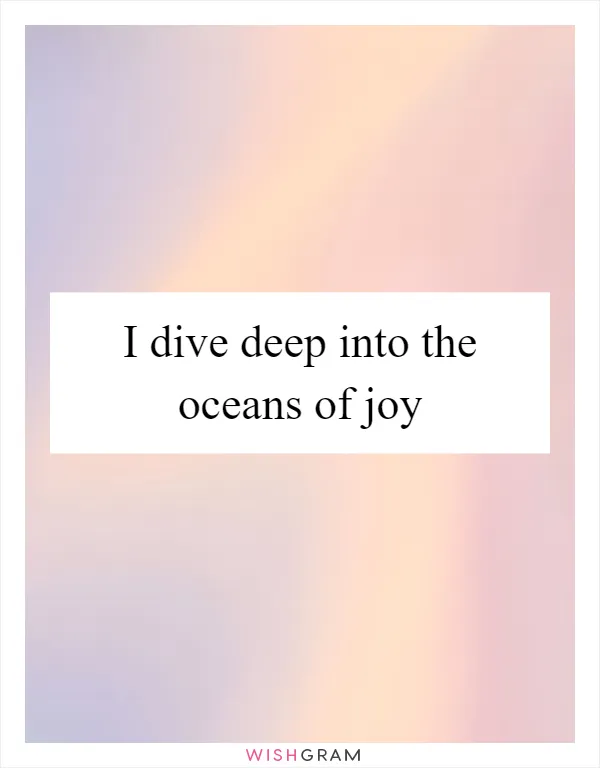 I dive deep into the oceans of joy