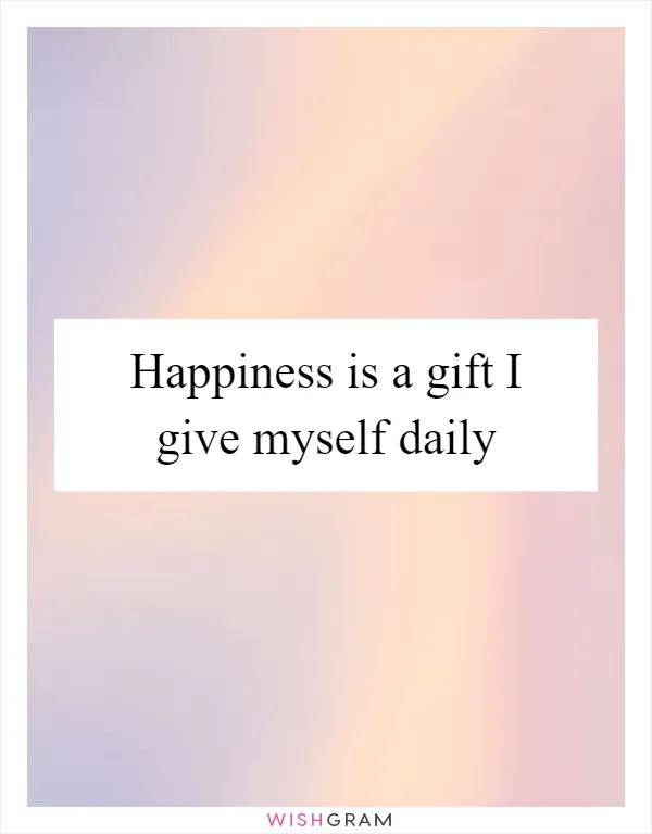 Happiness is a gift I give myself daily