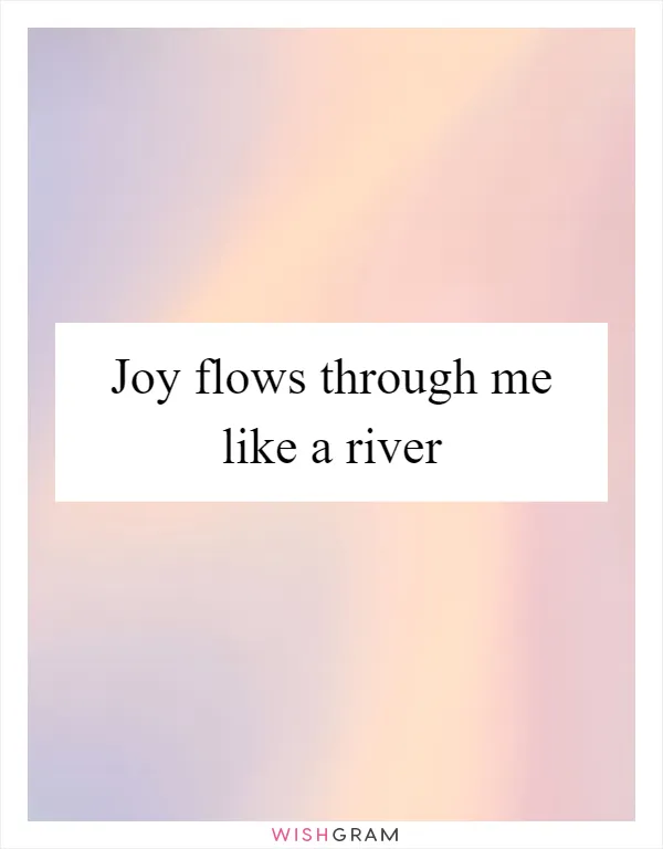 Joy flows through me like a river