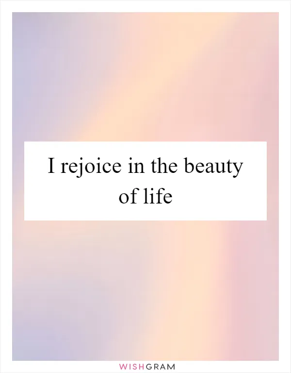 I rejoice in the beauty of life
