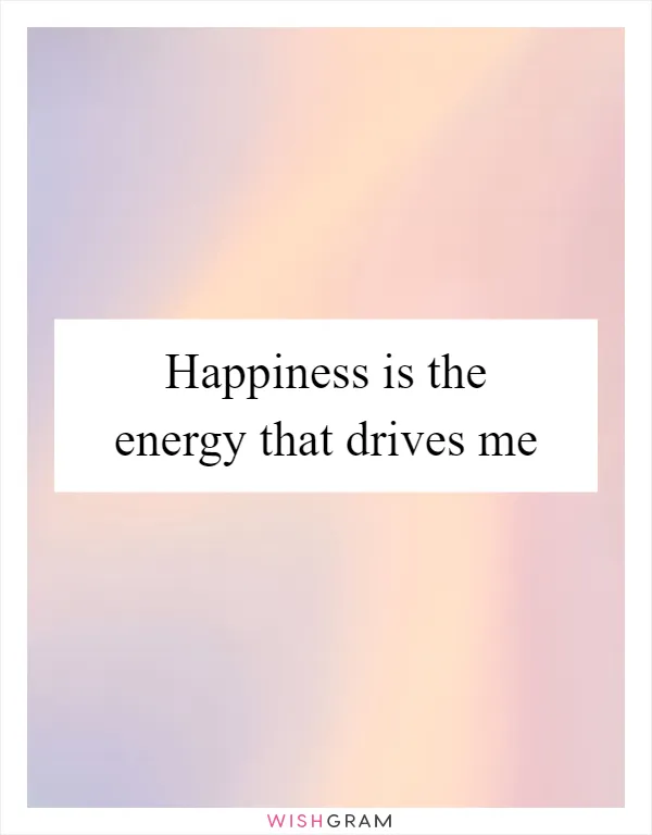 Happiness is the energy that drives me
