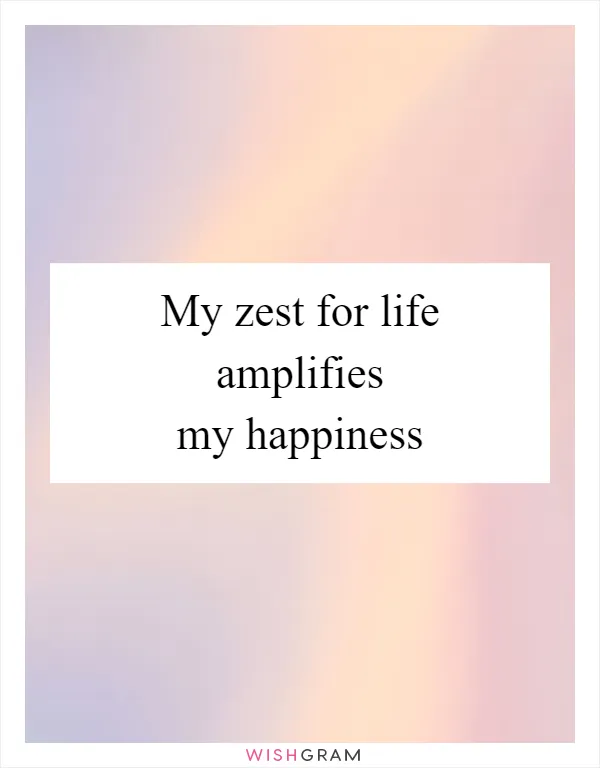 My zest for life amplifies my happiness