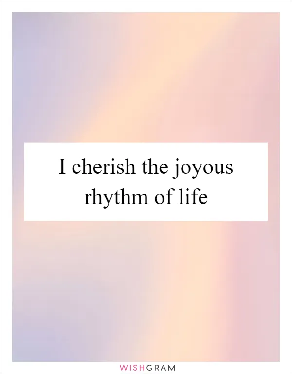 I cherish the joyous rhythm of life