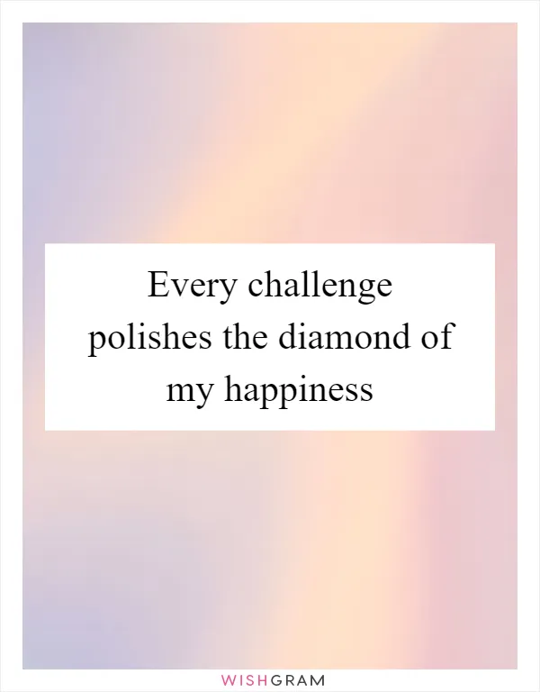 Every challenge polishes the diamond of my happiness