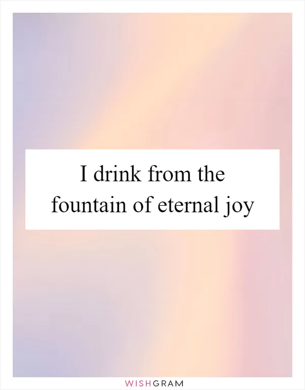 I drink from the fountain of eternal joy