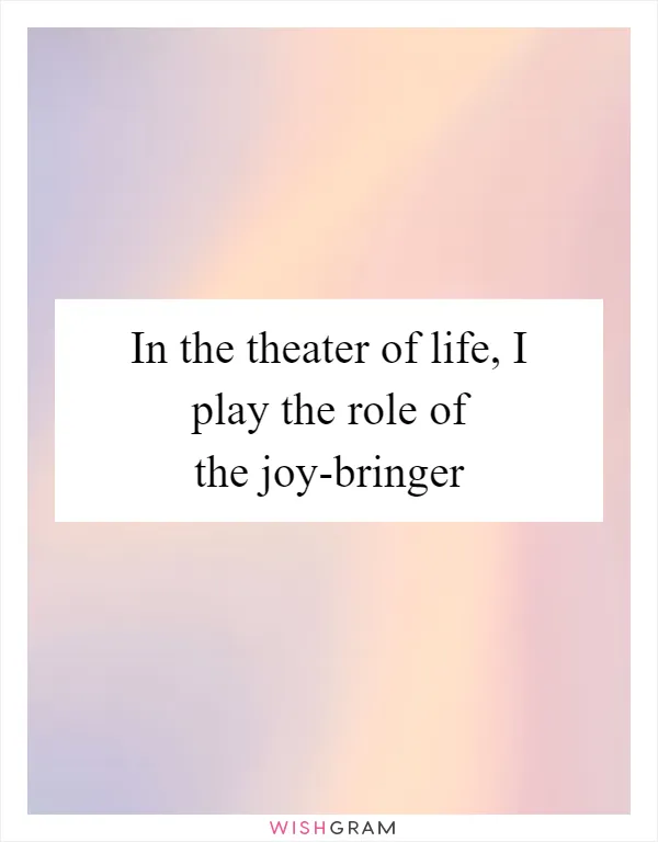 In the theater of life, I play the role of the joy-bringer