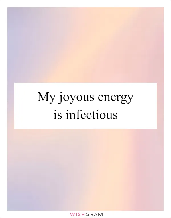 My joyous energy is infectious