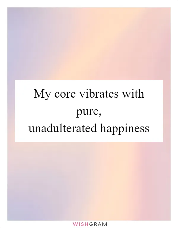 My core vibrates with pure, unadulterated happiness