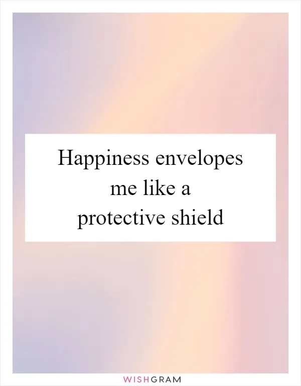 Happiness envelopes me like a protective shield