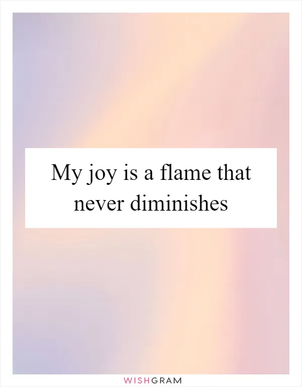 My joy is a flame that never diminishes