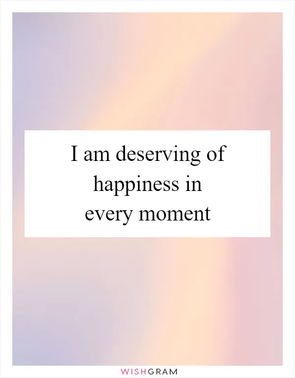 I am deserving of happiness in every moment