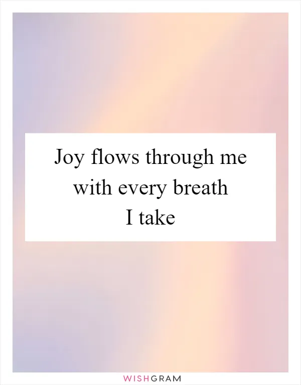 Joy flows through me with every breath I take