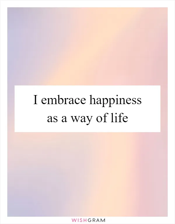 I embrace happiness as a way of life