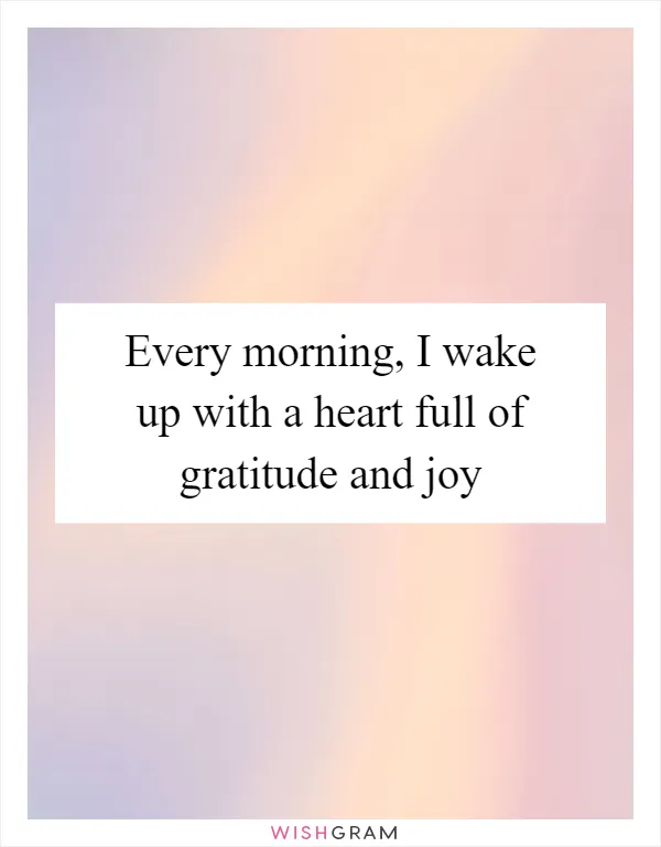 Every morning, I wake up with a heart full of gratitude and joy