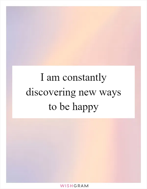 I am constantly discovering new ways to be happy