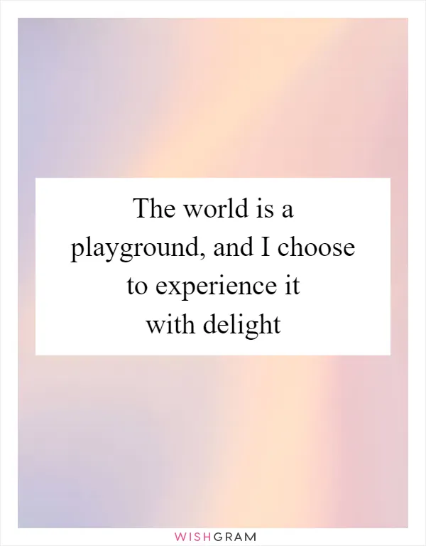 The world is a playground, and I choose to experience it with delight