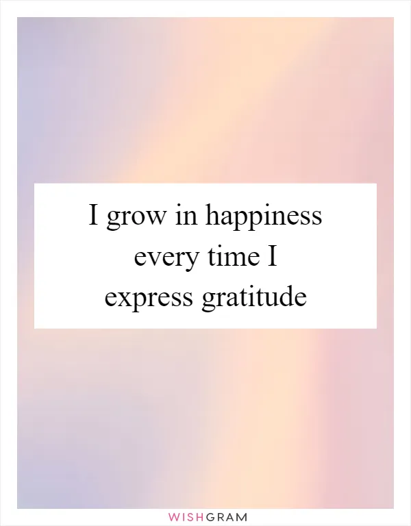 I grow in happiness every time I express gratitude