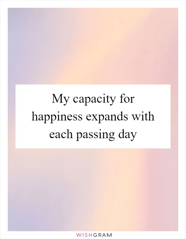 My capacity for happiness expands with each passing day