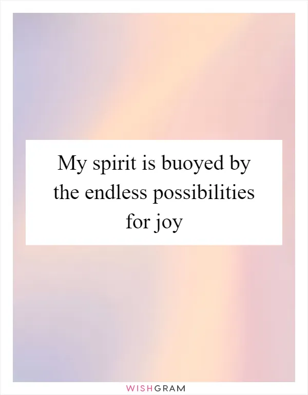 My spirit is buoyed by the endless possibilities for joy