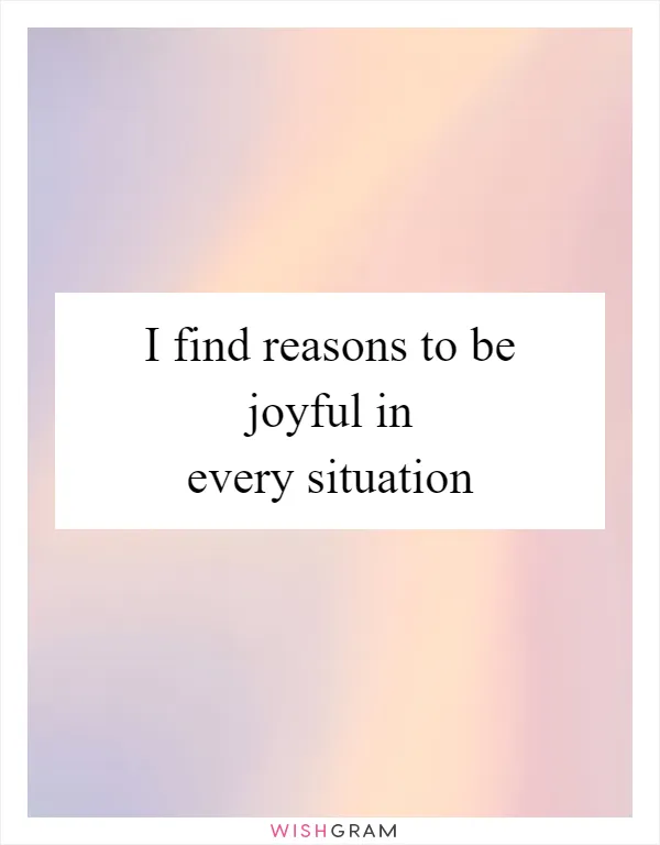 I find reasons to be joyful in every situation