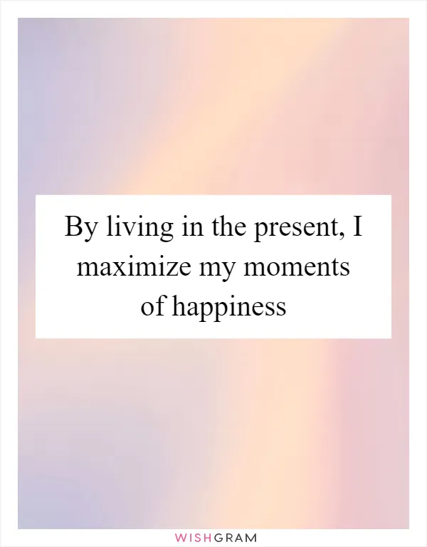 By living in the present, I maximize my moments of happiness