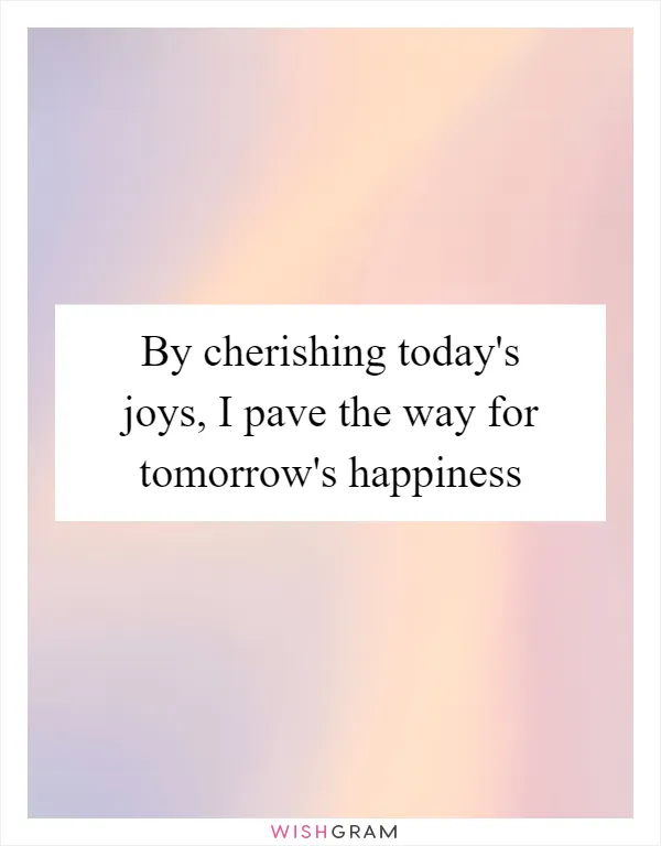 By cherishing today's joys, I pave the way for tomorrow's happiness