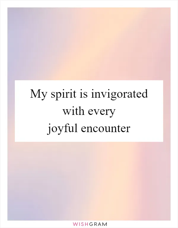 My spirit is invigorated with every joyful encounter