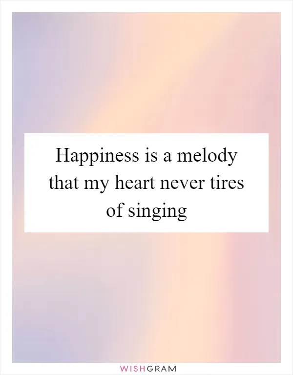 Happiness is a melody that my heart never tires of singing