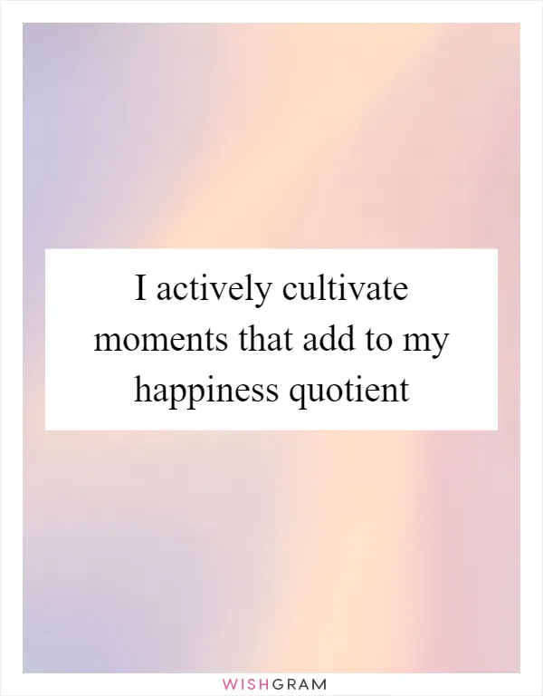 I actively cultivate moments that add to my happiness quotient