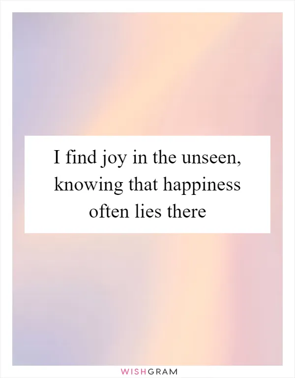 I find joy in the unseen, knowing that happiness often lies there