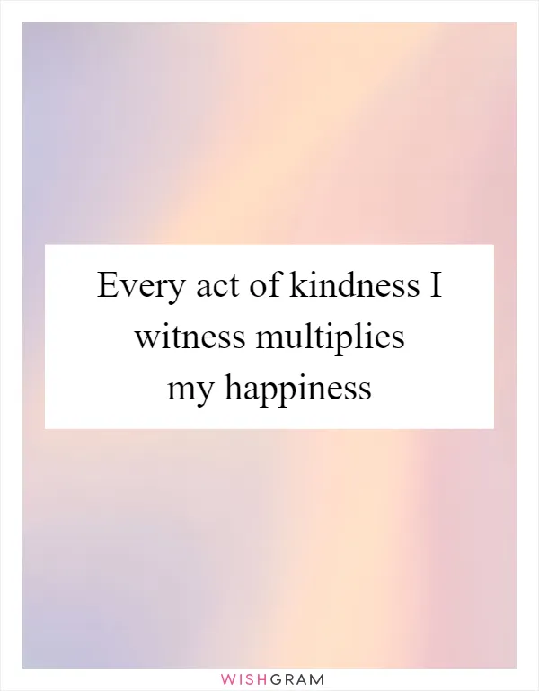 Every act of kindness I witness multiplies my happiness
