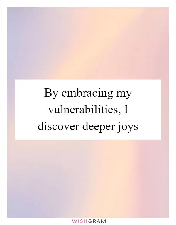 By embracing my vulnerabilities, I discover deeper joys