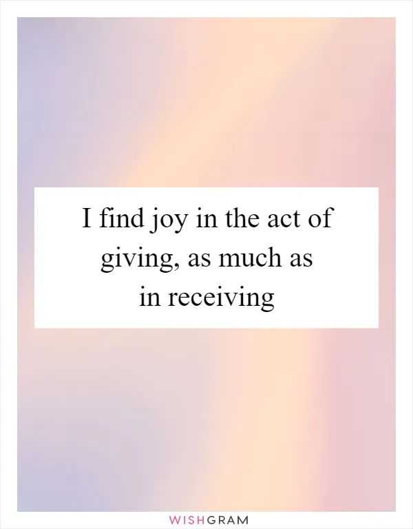 I find joy in the act of giving, as much as in receiving