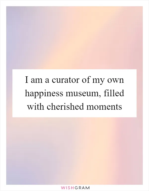 I am a curator of my own happiness museum, filled with cherished moments