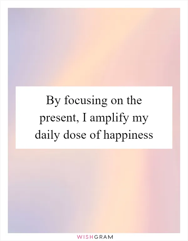 By focusing on the present, I amplify my daily dose of happiness