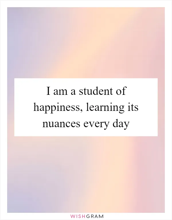 I am a student of happiness, learning its nuances every day